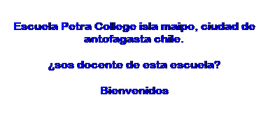 Text Box: Escuela Petra College isla maipo, ciudad de antofagasta chile.
�sos docente de esta escuela?
Bienvenidos
